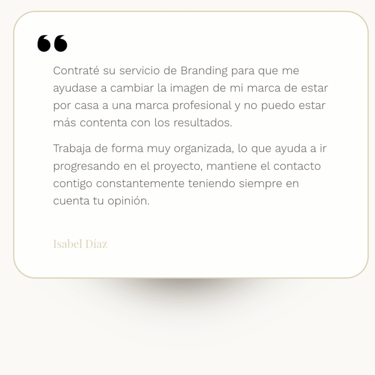testimonio de Isabel Díaz: "Contraté su servicio de Branding para que me ayudase a cambiar la imagen de mi marca de estar por casa a una marca profesional y no puedo estar más contenta con los resultados. Trabaja de forma muy organizada, lo que ayuda a ir progresando en el proyecto, mantiene el contacto contigo constantemente teniendo siempre en cuenta tu opinión."